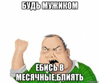 будь мужиком ебись в месячные,блиять