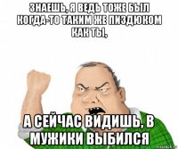 знаешь, я ведь тоже был когда-то таким же пиздюком как ты, а сейчас видишь, в мужики выбился