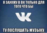 я захожу в вк только для того что бы ту послушать музыку