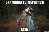 братишка ты вернулся агха