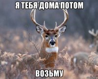 я тебя дома потом возьму