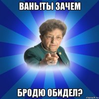 вань!ты зачем бродю обидел?