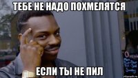 тебе не надо похмелятся если ты не пил