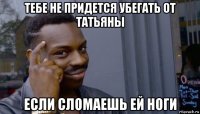 тебе не придется убегать от татьяны если сломаешь ей ноги