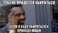 тебе не придется убираться если я буду убираться к приходу маши