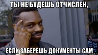 ты не будешь отчислен, если заберешь документы сам