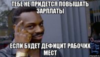 тебе не придется повышать зарплаты если будет дефицит рабочих мест