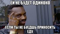 ей не будет одиноко если ты не буедшь приносить еду