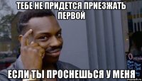 тебе не придется приезжать первой если ты проснешься у меня