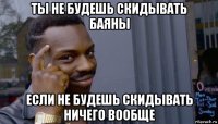 ты не будешь скидывать баяны если не будешь скидывать ничего вообще