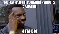 когда на контрольной решил 5 задание и ты бог