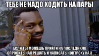 тебе не надо ходить на пары если ты можешь прийти на последнюю спросить как решать и написать контроху на 3