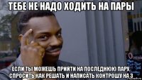 тебе не надо ходить на пары если ты можешь прийти на последнюю пару, спросить как решать и написать контрошу на 3