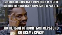 можно относиться серьёзно к себе и можно относиться серьёзно к работе. но нельзя относиться серьёзно ко всему сразу.