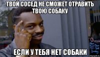 твой сосед не сможет отравить твою собаку если у тебя нет собаки