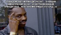 за каждым закатом приходит рассвет.... за каждой зимой приходит весна.... за завтраком каждым приходит обед.... ну вот и ко мне пришел этот бред....))) 