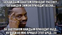 за каждым закатом приходит рассвет.... за каждой зимой приходит весна.... за завтраком каждым приходит обед.... ну вот и ко мне пришел этот бред....)))