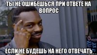 ты не ошибешься при ответе на вопрос если не будешь на него отвечать