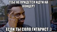 тебе не придется идти на концерт если ты соло гитарист ;)