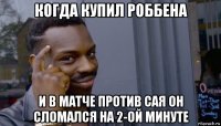 когда купил роббена и в матче против сая он сломался на 2-ой минуте