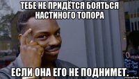 тебе не придётся бояться настиного топора если она его не поднимет.