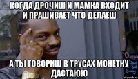 когда дрочиш и мамка входит и прашивает что делаеш а ты говориш в трусах монетку дастаюю