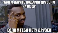 зачем дарить подарки друзьям на их др если у тебя нету друзей