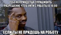 тебе не прийдетца спрашивать разрешение чтоб уйти с работы в 16:00 если ты не придешь на роботу