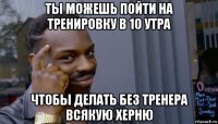 ты можешь пойти на тренировку в 10 утра чтобы делать без тренера всякую херню