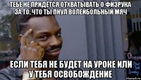 тебе не придётся отхватывать о физрука за то, что ты пнул волейбольный мяч если тебя не будет на уроке или у тебя освобождение