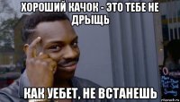 хороший качок - это тебе не дрыщь как уебет, не встанешь