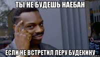 ты не будешь наебан если не встретил леру будекину