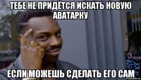 тебе не придётся искать новую аватарку если можешь сделать его сам