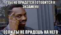 тебе не придется готовится к экзамену если ты не придешь на него