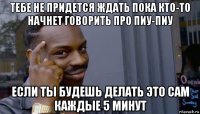 тебе не придется ждать пока кто-то начнет говорить про пиу-пиу если ты будешь делать это сам каждые 5 минут