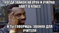 когда званок на урок и училка завёт в класс и ты говоришь: звонок для учителя