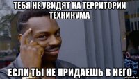 тебя не увидят на территории техникума если ты не придаешь в него