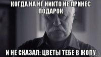 когда на нг никто не принес подарок и не сказал: цветы тебе в жопу