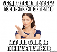 убедительная просьба говорите ей всё прямо ибо она тупа и не понимает намёков