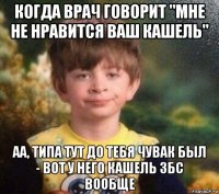 когда врач говорит "мне не нравится ваш кашель" аа, типа тут до тебя чувак был - вот у него кашель збс вообще