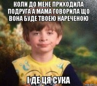 коли до мене приходила подруга а мама говорила що вона буде твоею нареченою і де ця сука