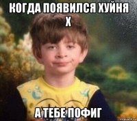 когда появился хуйня x а тебе пофиг