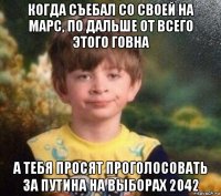 когда съебал со своей на марс, по дальше от всего этого говна а тебя просят проголосовать за путина на выборах 2042