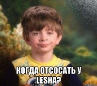  когда отсосать у lesha?