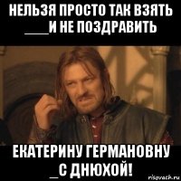 нельзя просто так взять ___и не поздравить екатерину германовну _с днюхой!