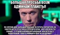 большая просьба всем админам планеты! по случаю дня, большая просьба: не путать гаргантора, не смотря на то что относится к категории "фор олл мэн туу сиииии", с отцомсыномисвятымдухом. или хотя бы с полиграфом. такого римминга анус не выдержит!