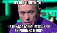 ну шо опять то? чё те надо а? чё четаешь чё зыришь на меня?