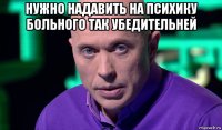 нужно надавить на психику больного так убедительней 