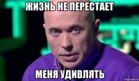 жизнь не перестает меня удивлять