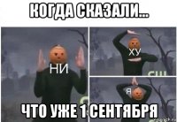 когда сказали... что уже 1 сентября